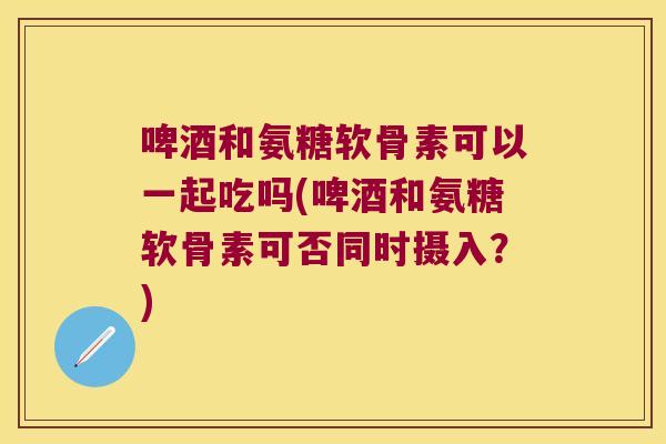啤酒和氨糖软骨素可以一起吃吗(啤酒和氨糖软骨素可否同时摄入？)