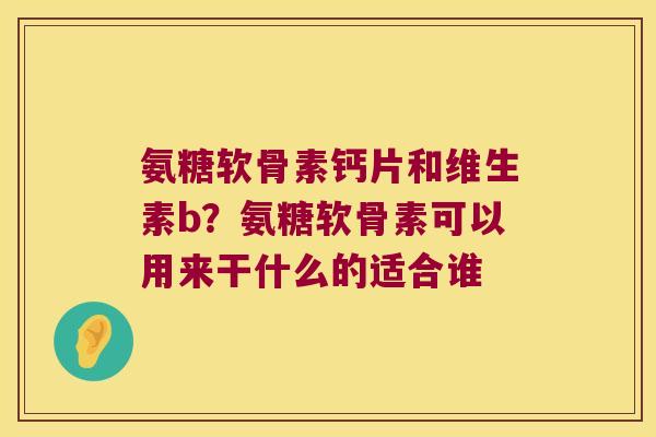 氨糖软骨素钙片和维生素b?氨糖软骨素可以用来干什么的适合谁 氨糖软骨素钙片和维生素b?氨糖软骨素可以用来干什么的适合谁