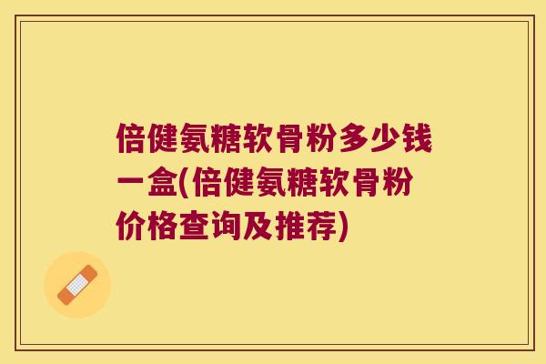 倍健氨糖软骨粉多少钱一盒(倍健氨糖软骨粉价格查询及推荐) 倍健氨糖软骨粉多少钱一盒(倍健氨糖软骨粉价格查询及推荐)
