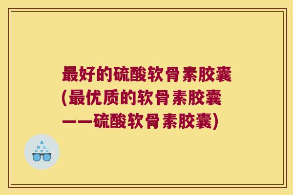 好的硫酸软骨素胶囊(优质的软骨素胶囊——硫酸软骨素胶囊)