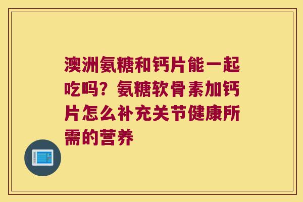 澳洲氨糖和钙片能一起吃吗？氨糖软骨素加钙片怎么补充关节健康所需的营养