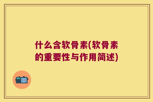 什么含软骨素(软骨素的重要性与作用简述) 什么含软骨素(软骨素的重要性与作用简述)