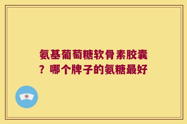 氨基葡萄糖软骨素胶囊?哪个牌子的氨糖好 氨基葡萄糖软骨素胶囊?哪个牌子的氨糖好