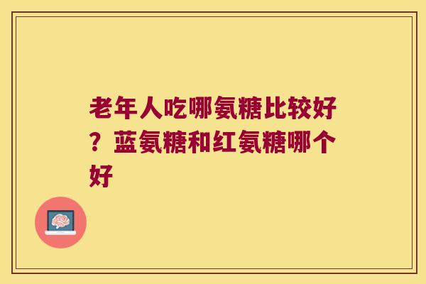 老年人吃哪氨糖比较好？蓝氨糖和红氨糖哪个好