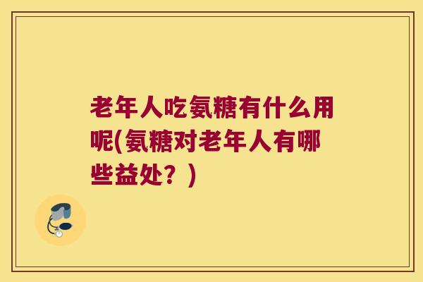 老年人吃氨糖有什么用呢(氨糖对老年人有哪些益处?) 老年人吃氨糖有什么用呢(氨糖对老年人有哪些益处?)