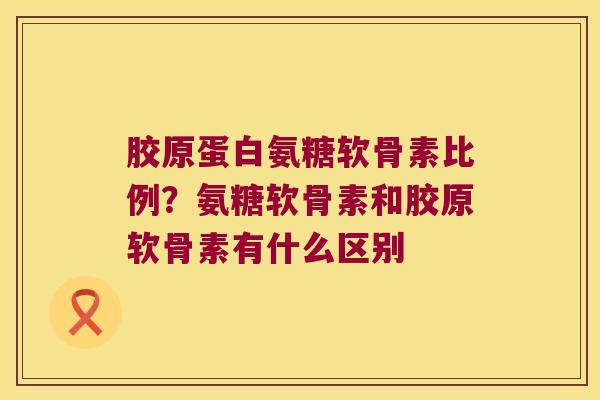 胶原蛋白氨糖软骨素比例？氨糖软骨素和胶原软骨素有什么区别