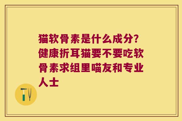 猫软骨素是什么成分?健康折耳猫要不要吃软骨素求组里喵友和专业人士 猫软骨素是什么成分?健康折耳猫要不要吃软骨素求组里喵友和专业人士