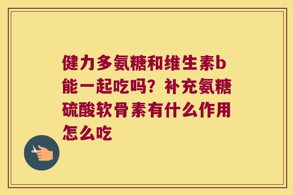 健力多氨糖和维生素b能一起吃吗?补充氨糖硫酸软骨素有什么作用怎么吃 健力多氨糖和维生素b能一起吃吗?补充氨糖硫酸软骨素有什么作用怎么吃
