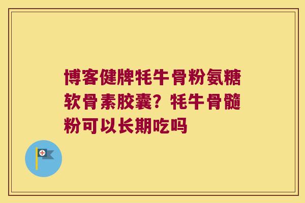 博客健牌牦牛骨粉氨糖软骨素胶囊?牦牛骨髓粉可以长期吃吗 博客健牌牦牛骨粉氨糖软骨素胶囊?牦牛骨髓粉可以长期吃吗