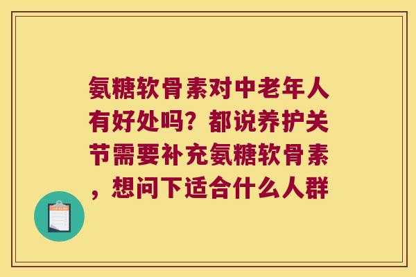 氨糖软骨素对中老年人有好处吗?都说养护关节需要补充氨糖软骨素,想问下适合什么人群 氨糖软骨素对中老年人有好处吗?都说养护关节需要补充氨糖软骨素,想问下适合什么人群