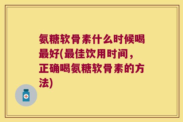 氨糖软骨素什么时候喝好(佳饮用时间，正确喝氨糖软骨素的方法)