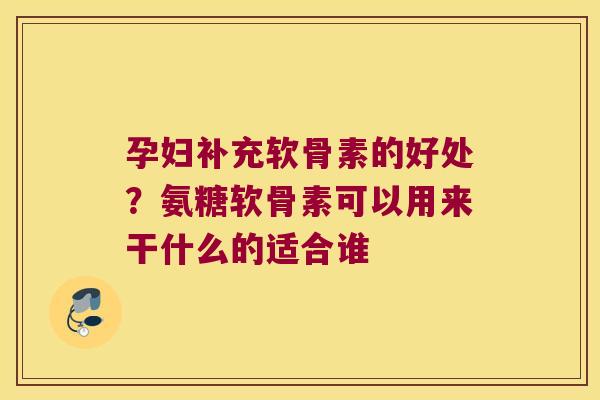 孕妇补充软骨素的好处？氨糖软骨素可以用来干什么的适合谁