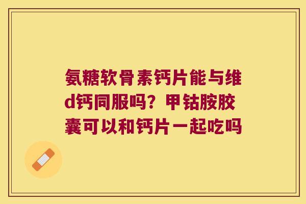 氨糖软骨素钙片能与维d钙同服吗?甲钴胺胶囊可以和钙片一起吃吗 氨糖软骨素钙片能与维d钙同服吗?甲钴胺胶囊可以和钙片一起吃吗