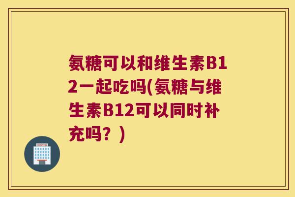 氨糖可以和维生素B12一起吃吗(氨糖与维生素B12可以同时补充吗？)