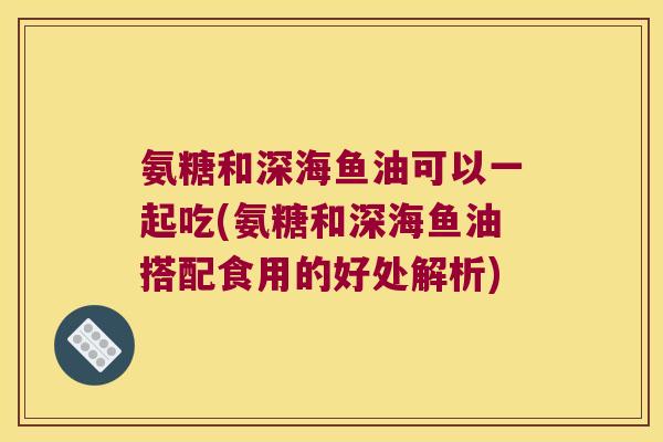 氨糖和深海鱼油可以一起吃(氨糖和深海鱼油搭配食用的好处解析)