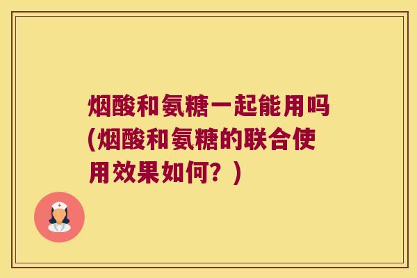 烟酸和氨糖一起能用吗(烟酸和氨糖的联合使用效果如何？)