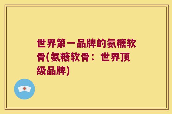 世界第一品牌的氨糖软骨(氨糖软骨:世界品牌) 世界第一品牌的氨糖软骨(氨糖软骨:世界品牌)