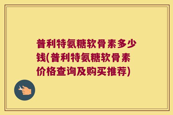 普利特氨糖软骨素多少钱(普利特氨糖软骨素价格查询及购买推荐) 普利特氨糖软骨素多少钱(普利特氨糖软骨素价格查询及购买推荐)