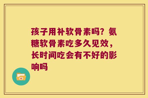 孩子用补软骨素吗?氨糖软骨素吃多久见效,长时间吃会有不好的影响吗 孩子用补软骨素吗?氨糖软骨素吃多久见效,长时间吃会有不好的影响吗