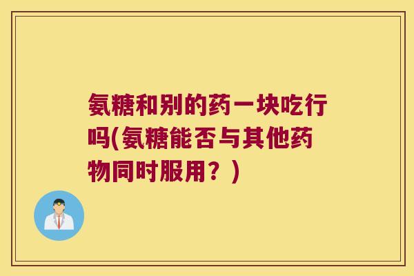 氨糖和别的药一块吃行吗(氨糖能否与其他同时服用？)