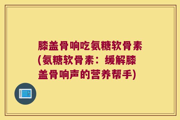 膝盖骨响吃氨糖软骨素(氨糖软骨素：缓解膝盖骨响声的营养帮手)