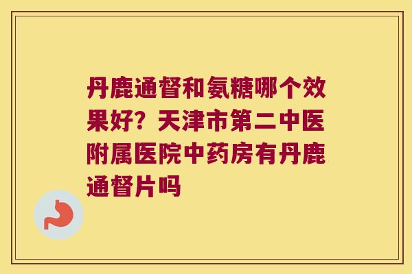 丹鹿通督和氨糖哪个效果好?天津市第二中医附属医院房有丹鹿通督片吗 丹鹿通督和氨糖哪个效果好?天津市第二中医附属医院房有丹鹿通督片吗