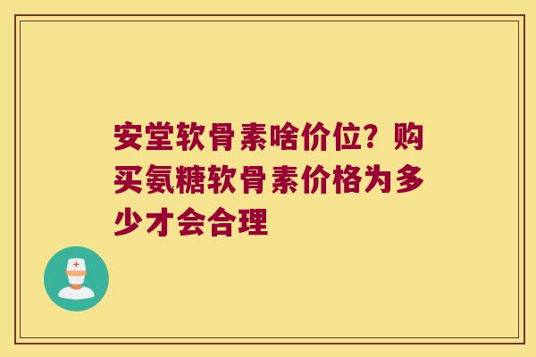 安堂软骨素啥价位？购买氨糖软骨素价格为多少才会合理
