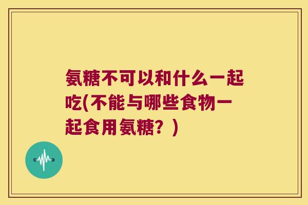 氨糖不可以和什么一起吃(不能与哪些食物一起食用氨糖？)