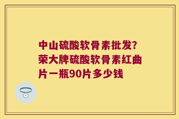 中山硫酸软骨素批发？荣大牌硫酸软骨素红曲片一瓶90片多少钱