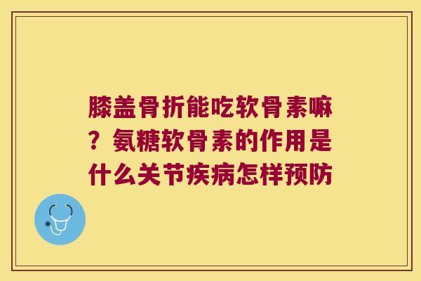膝盖能吃软骨素嘛？氨糖软骨素的作用是什么关节怎样