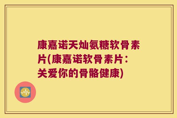 康嘉诺天灿氨糖软骨素片(康嘉诺软骨素片：关爱你的骨骼健康)
