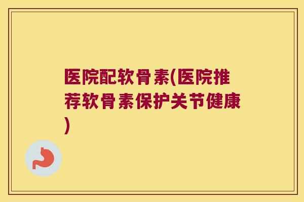 医院配软骨素(医院推荐软骨素保护关节健康) 医院配软骨素(医院推荐软骨素保护关节健康)