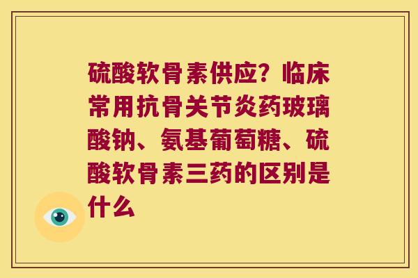 硫酸软骨素供应?临床常用抗骨药玻璃酸钠、氨基葡萄糖、硫酸软骨素三药的区别是什么 硫酸软骨素供应?临床常用抗骨药玻璃酸钠、氨基葡萄糖、硫酸软骨素三药的区别是什么