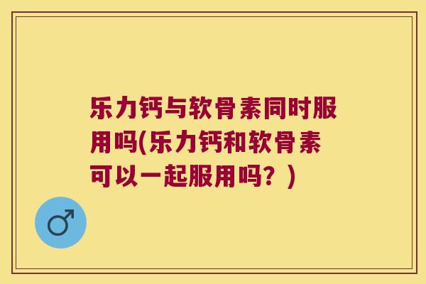 乐力钙与软骨素同时服用吗(乐力钙和软骨素可以一起服用吗？)