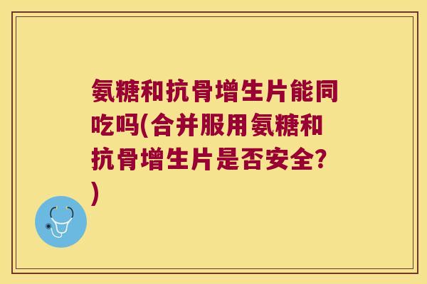 氨糖和抗骨增生片能同吃吗(合并服用氨糖和抗骨增生片是否安全?) 氨糖和抗骨增生片能同吃吗(合并服用氨糖和抗骨增生片是否安全?)