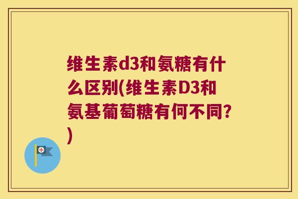 维生素d3和氨糖有什么区别(维生素D3和氨基葡萄糖有何不同？)