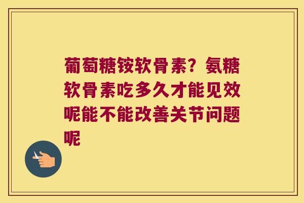 葡萄糖铵软骨素？氨糖软骨素吃多久才能见效呢能不能改善关节问题呢