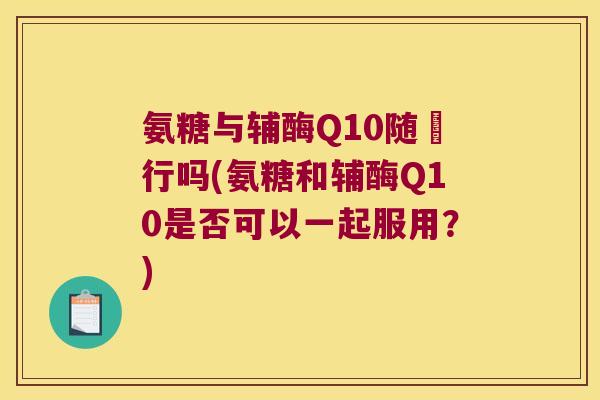 氨糖与辅酶Q10随歺行吗(氨糖和辅酶Q10是否可以一起服用？)