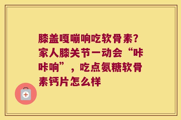 膝盖嘎嘣响吃软骨素？家人膝关节一动会“咔咔响”，吃点氨糖软骨素钙片怎么样