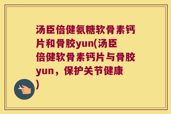 汤臣倍健氨糖软骨素钙片和骨胶yun(汤臣倍健软骨素钙片与骨胶yun，保护关节健康)