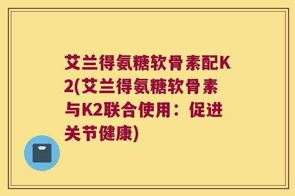 艾兰得氨糖软骨素配K2(艾兰得氨糖软骨素与K2联合使用：促进关节健康)