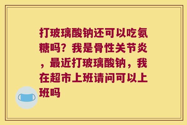 打玻璃酸钠还可以吃氨糖吗?我是骨性,近打玻璃酸钠,我在超市上班请问可以上班吗 打玻璃酸钠还可以吃氨糖吗?我是骨性,近打玻璃酸钠,我在超市上班请问可以上班吗