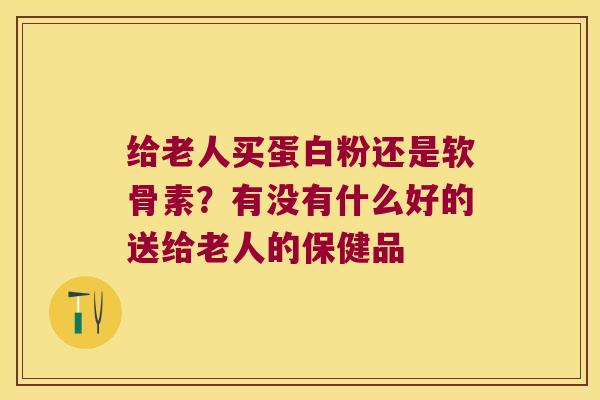 给老人买蛋白粉还是软骨素?有没有什么好的送给老人的保健品 给老人买蛋白粉还是软骨素?有没有什么好的送给老人的保健品