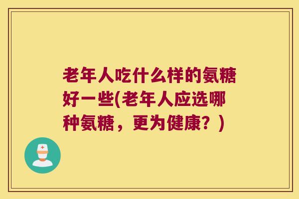 老年人吃什么样的氨糖好一些(老年人应选哪种氨糖，更为健康？)
