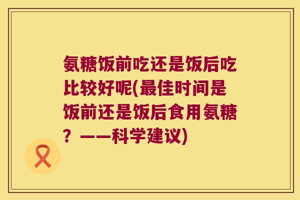 氨糖饭前吃还是饭后吃比较好呢(佳时间是饭前还是饭后食用氨糖?——科学建议) 氨糖饭前吃还是饭后吃比较好呢(佳时间是饭前还是饭后食用氨糖?——科学建议)