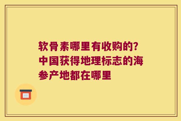 软骨素哪里有收购的?中国获得地理标志的海参产地都在哪里 软骨素哪里有收购的?中国获得地理标志的海参产地都在哪里
