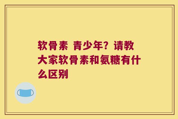 软骨素 青少年？请教大家软骨素和氨糖有什么区别