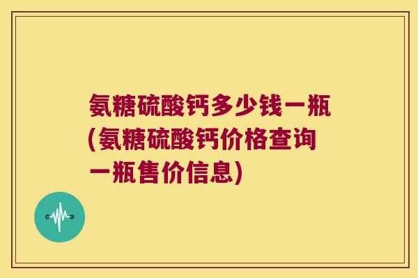氨糖硫酸钙多少钱一瓶(氨糖硫酸钙价格查询一瓶售价信息) 氨糖硫酸钙多少钱一瓶(氨糖硫酸钙价格查询一瓶售价信息)