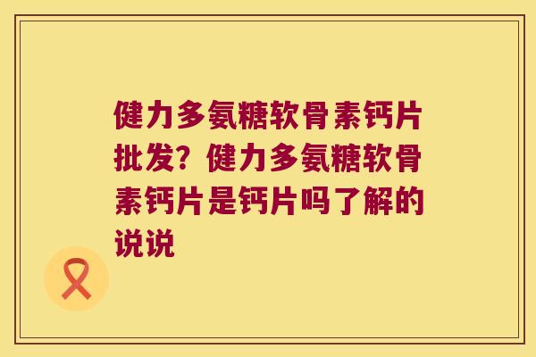 健力多氨糖软骨素钙片批发?健力多氨糖软骨素钙片是钙片吗了解的说说 健力多氨糖软骨素钙片批发?健力多氨糖软骨素钙片是钙片吗了解的说说