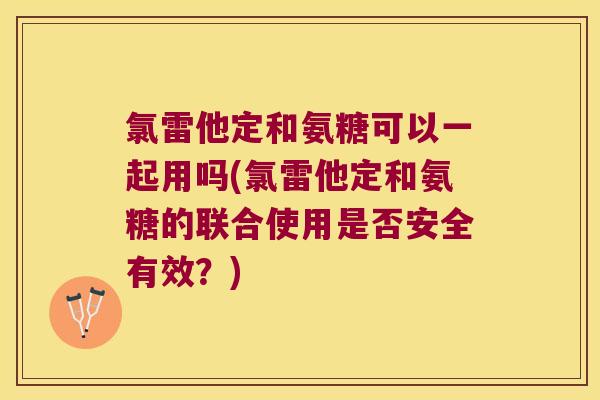 氯雷他定和氨糖可以一起用吗(氯雷他定和氨糖的联合使用是否安全有效？)